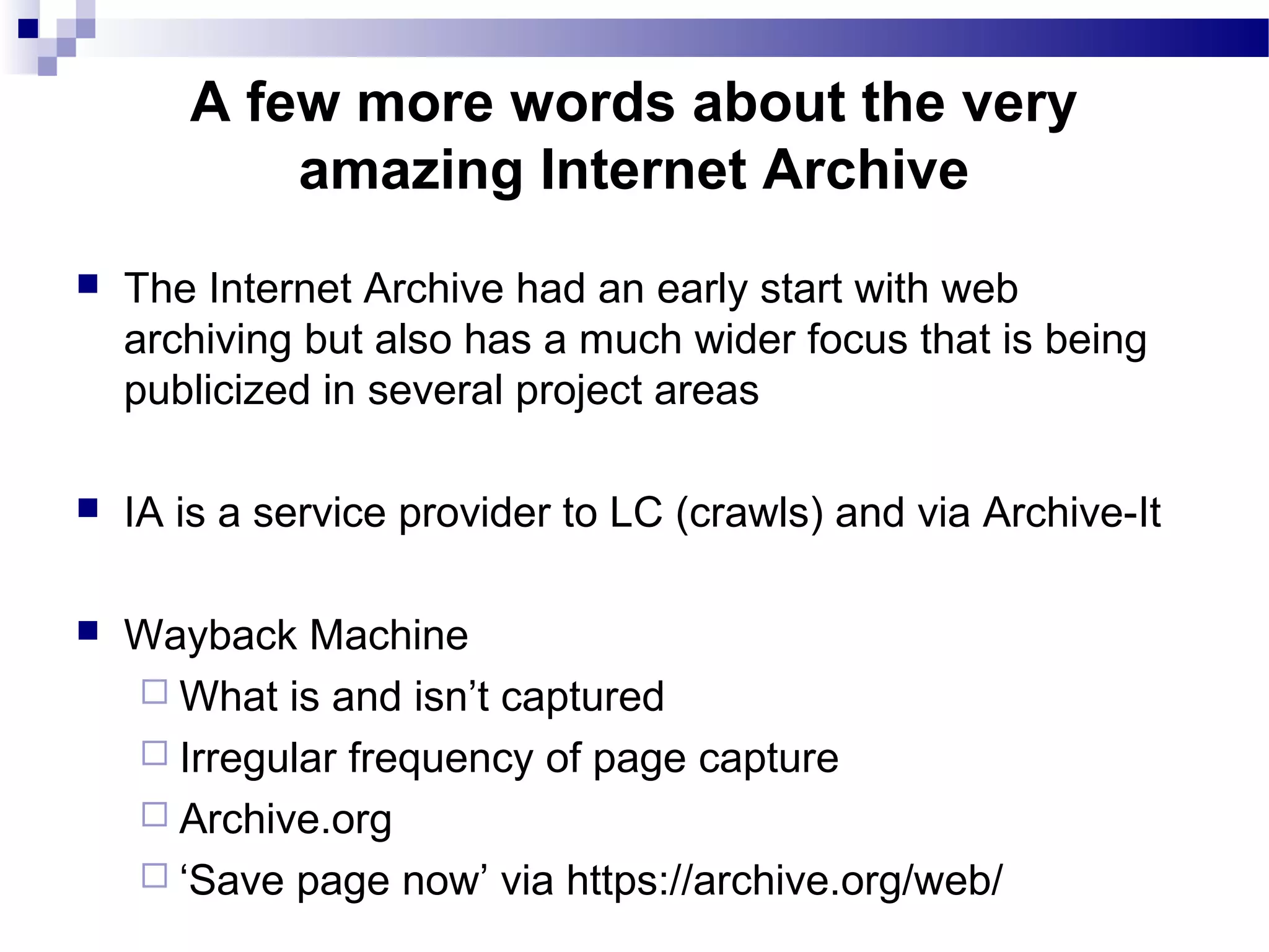  The Internet Archive had an early start with web
archiving but also has a much wider focus that is being
publicized in several project areas
 IA is a service provider to LC (crawls) and via Archive-It
 Wayback Machine
 What is and isn’t captured
 Irregular frequency of page capture
 Archive.org
 ‘Save page now’ via https://archive.org/web/
A few more words about the very
amazing Internet Archive
 
