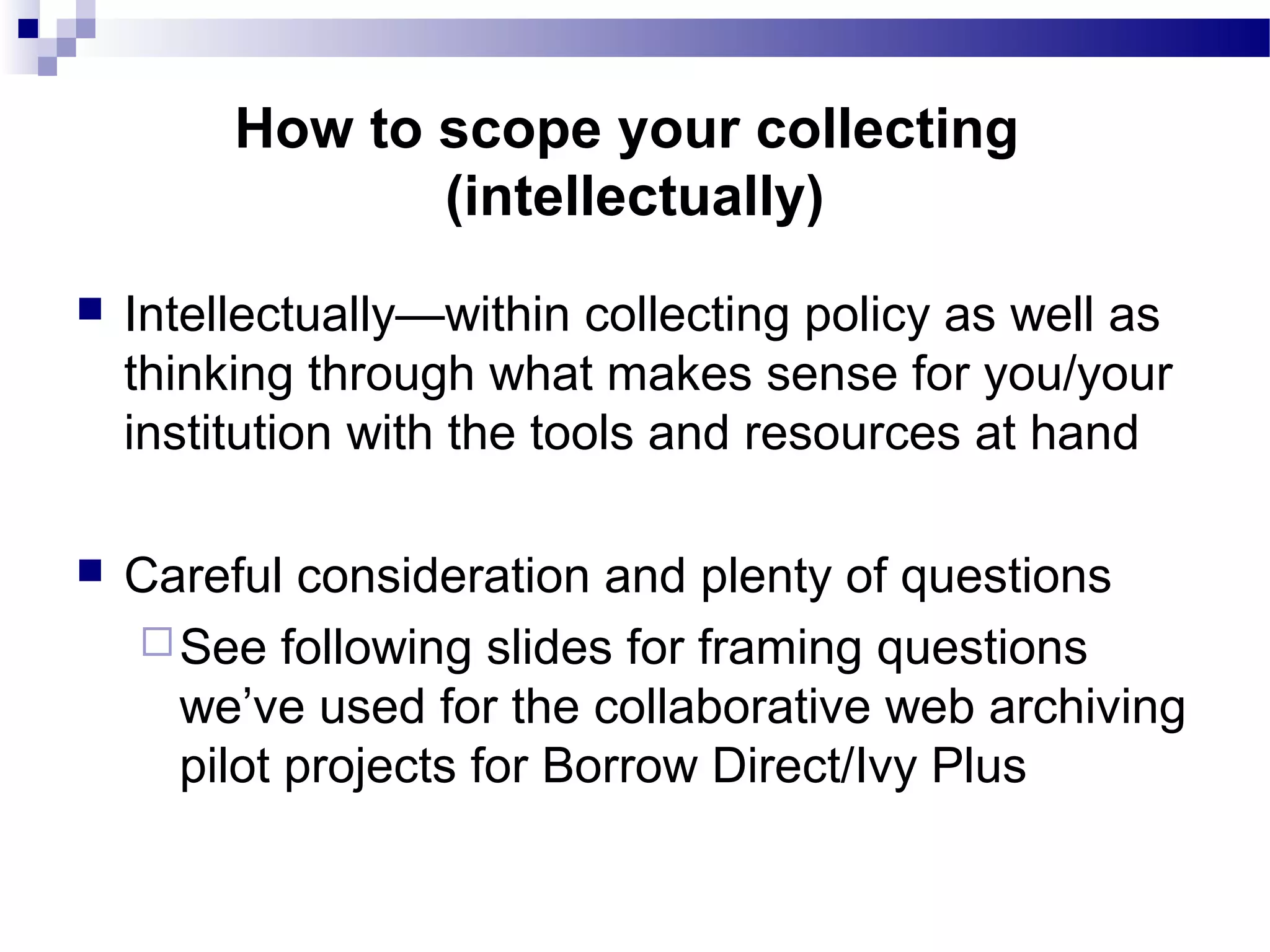  Intellectually—within collecting policy as well as
thinking through what makes sense for you/your
institution with the tools and resources at hand
 Careful consideration and plenty of questions
See following slides for framing questions
we’ve used for the collaborative web archiving
pilot projects for Borrow Direct/Ivy Plus
How to scope your collecting
(intellectually)
 