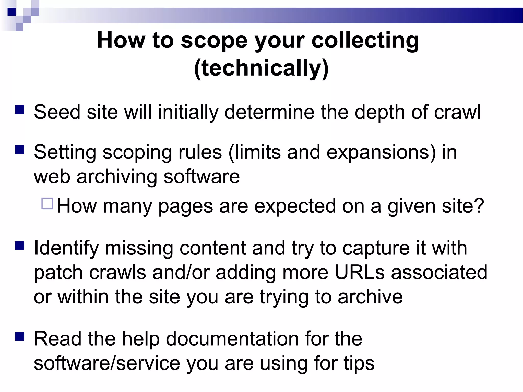  Seed site will initially determine the depth of crawl
 Setting scoping rules (limits and expansions) in
web archiving software
How many pages are expected on a given site?
 Identify missing content and try to capture it with
patch crawls and/or adding more URLs associated
or within the site you are trying to archive
 Read the help documentation for the
software/service you are using for tips
How to scope your collecting
(technically)
 