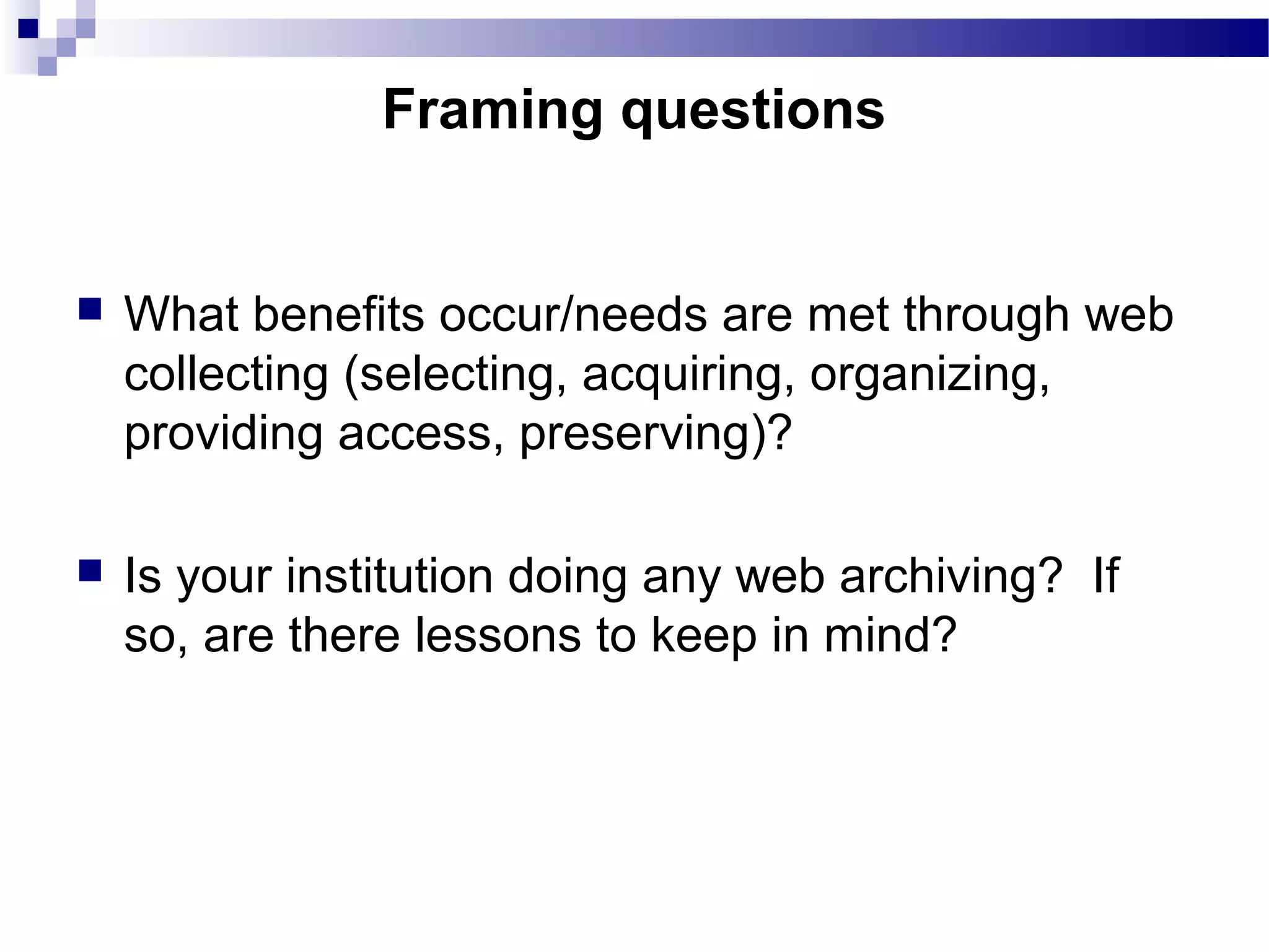  What benefits occur/needs are met through web
collecting (selecting, acquiring, organizing,
providing access, preserving)?
 Is your institution doing any web archiving? If
so, are there lessons to keep in mind?
Framing questions
 
