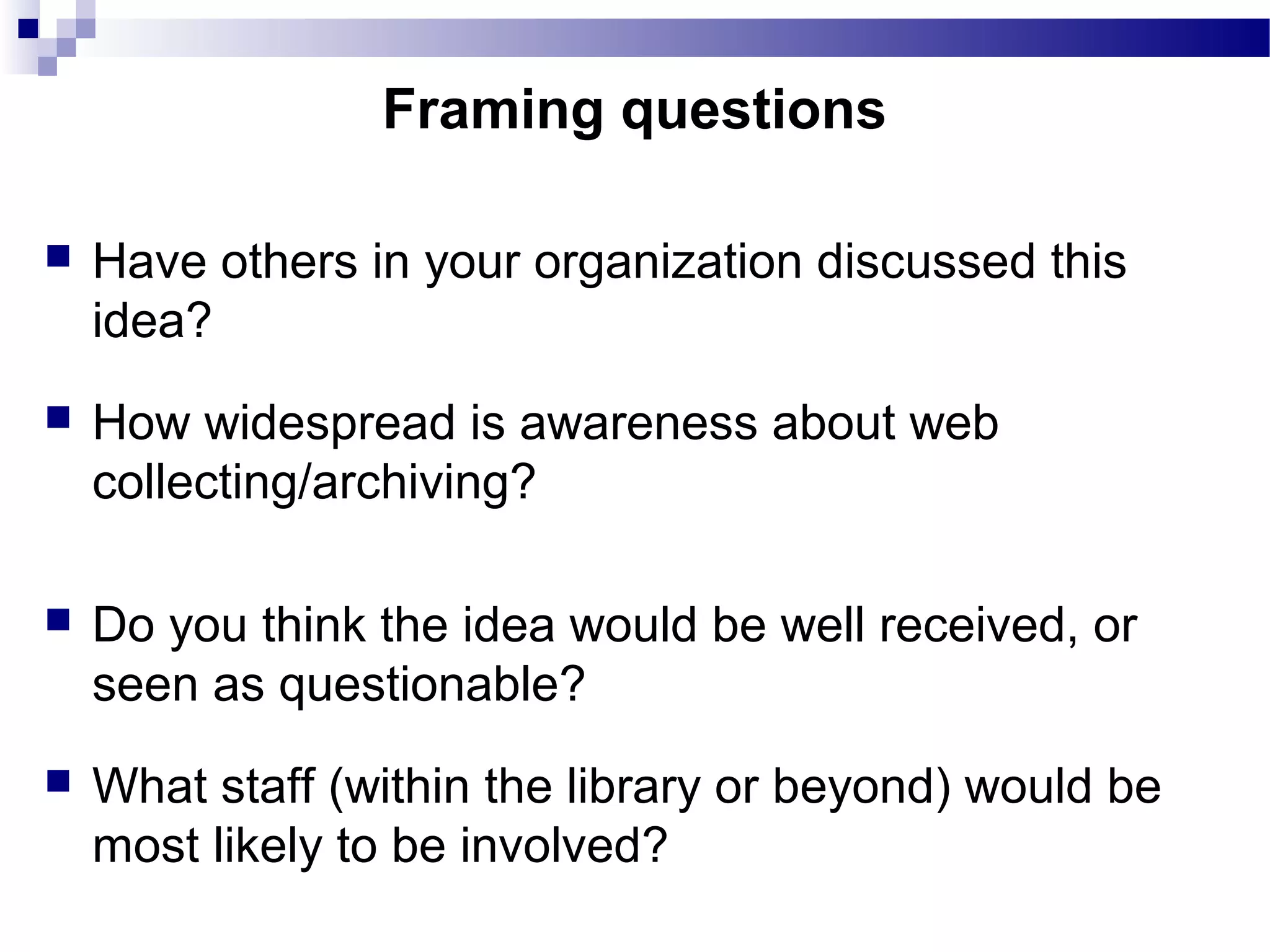  Have others in your organization discussed this
idea?
 How widespread is awareness about web
collecting/archiving?
 Do you think the idea would be well received, or
seen as questionable?
 What staff (within the library or beyond) would be
most likely to be involved?
Framing questions
 