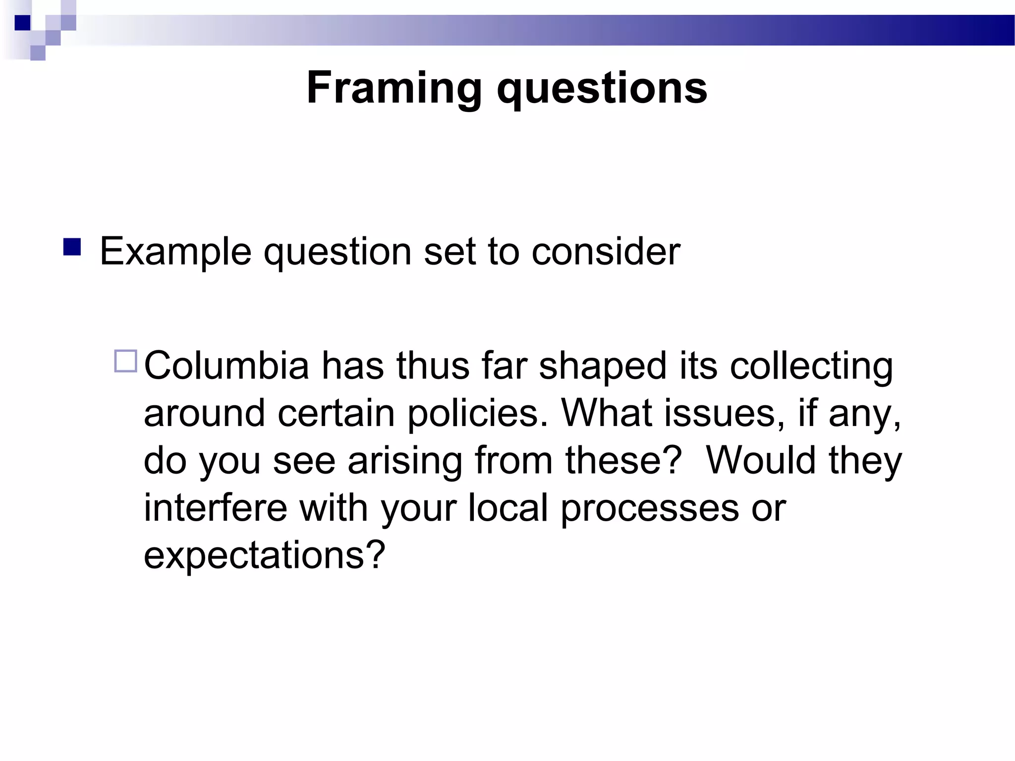  Example question set to consider
Columbia has thus far shaped its collecting
around certain policies. What issues, if any,
do you see arising from these? Would they
interfere with your local processes or
expectations?
Framing questions
 