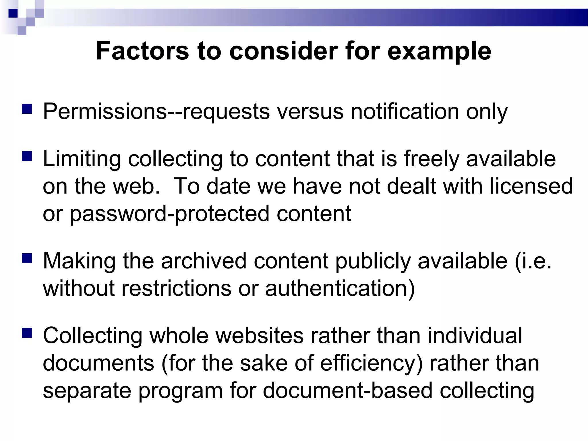  Permissions--requests versus notification only
 Limiting collecting to content that is freely available
on the web. To date we have not dealt with licensed
or password-protected content
 Making the archived content publicly available (i.e.
without restrictions or authentication)
 Collecting whole websites rather than individual
documents (for the sake of efficiency) rather than
separate program for document-based collecting
Factors to consider for example
 