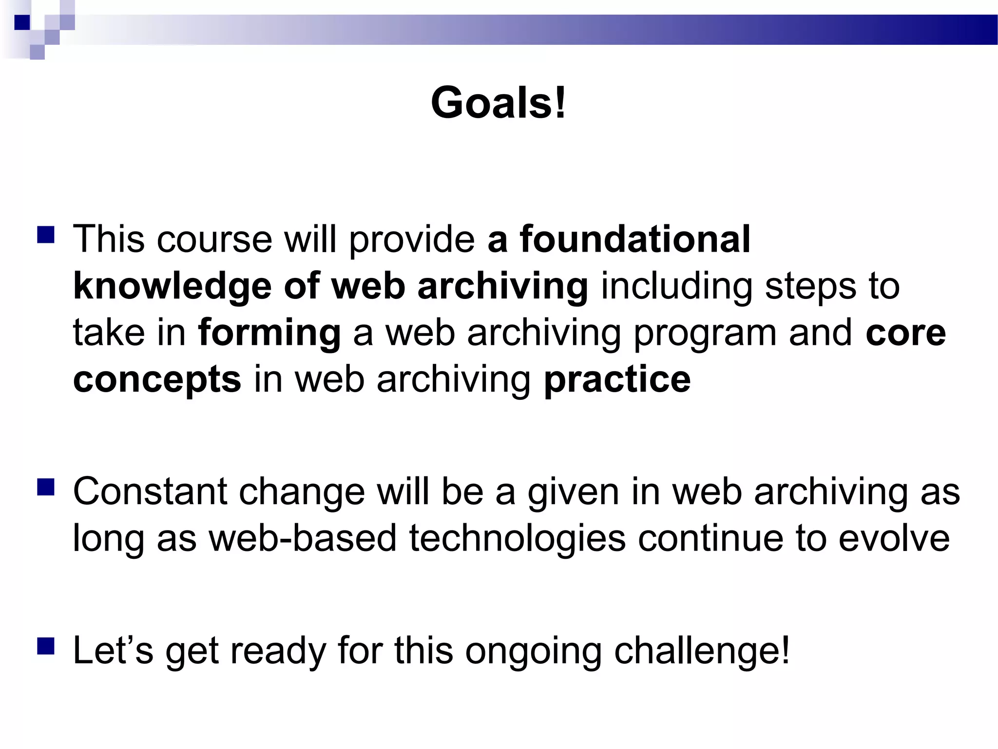  This course will provide a foundational
knowledge of web archiving including steps to
take in forming a web archiving program and core
concepts in web archiving practice
 Constant change will be a given in web archiving as
long as web-based technologies continue to evolve
 Let’s get ready for this ongoing challenge!
Goals!
 