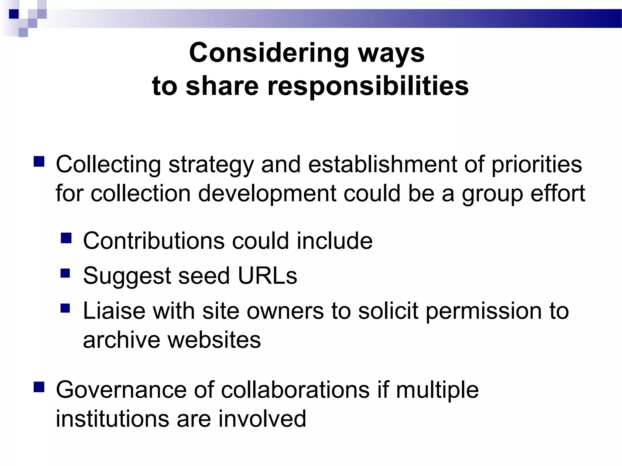  Collecting strategy and establishment of priorities
for collection development could be a group effort
 Contributions could include
 Suggest seed URLs
 Liaise with site owners to solicit permission to
archive websites
 Governance of collaborations if multiple
institutions are involved
Considering ways
to share responsibilities
 