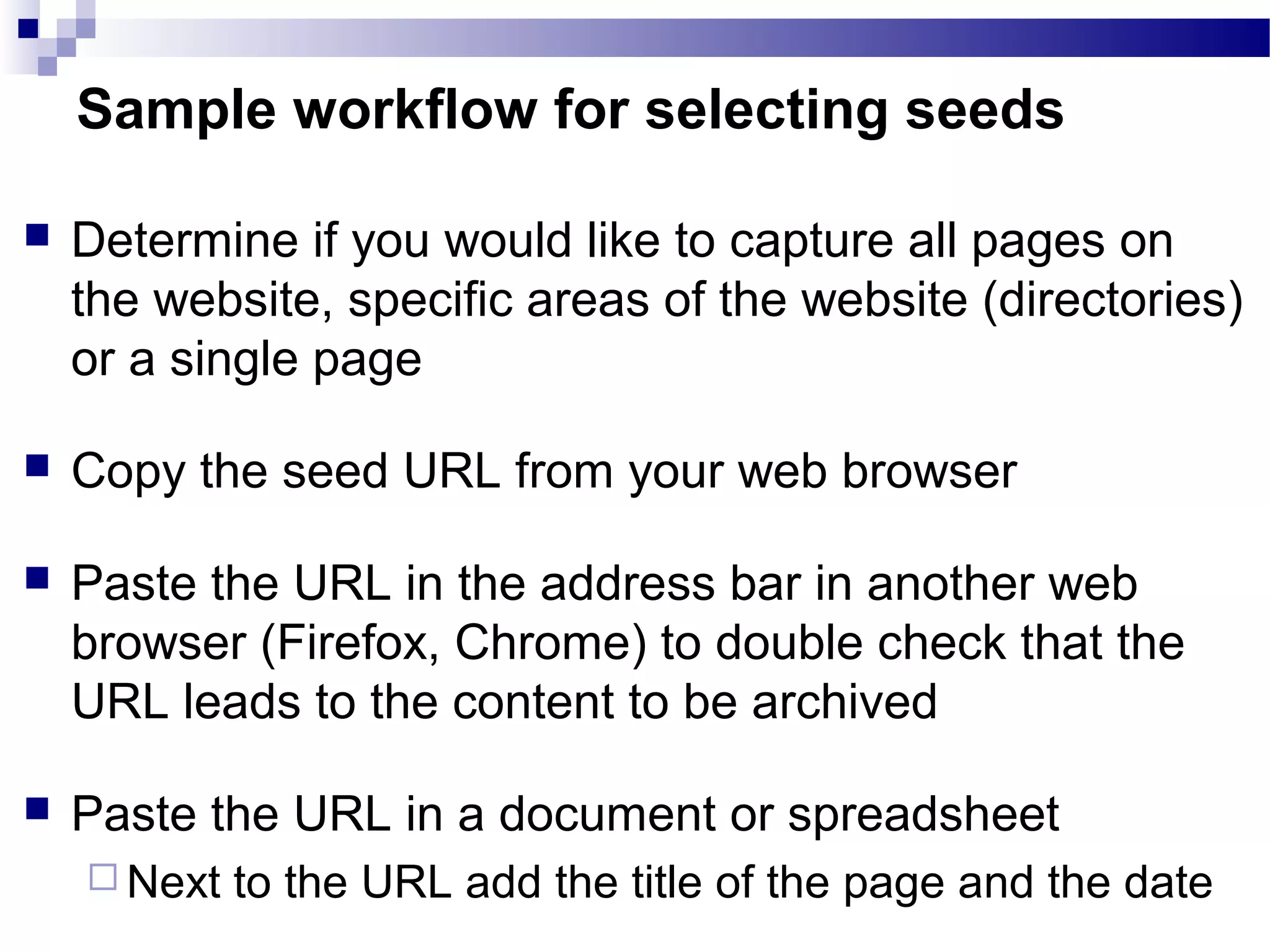  Determine if you would like to capture all pages on
the website, specific areas of the website (directories)
or a single page
 Copy the seed URL from your web browser
 Paste the URL in the address bar in another web
browser (Firefox, Chrome) to double check that the
URL leads to the content to be archived ​
 Paste the URL in a document or spreadsheet
 Next to the URL add the title of the page and the date
Sample workflow for selecting seeds
 