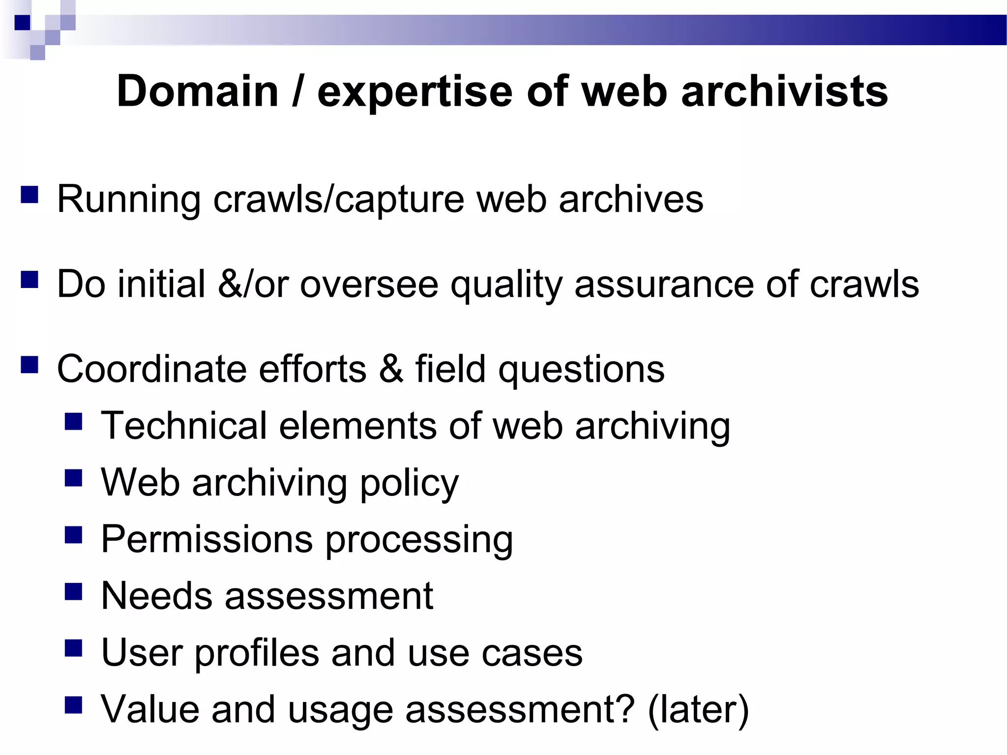  Running crawls/capture web archives
 Do initial &/or oversee quality assurance of crawls
 Coordinate efforts & field questions
 Technical elements of web archiving
 Web archiving policy
 Permissions processing
 Needs assessment
 User profiles and use cases
 Value and usage assessment? (later)
Domain / expertise of web archivists
 
