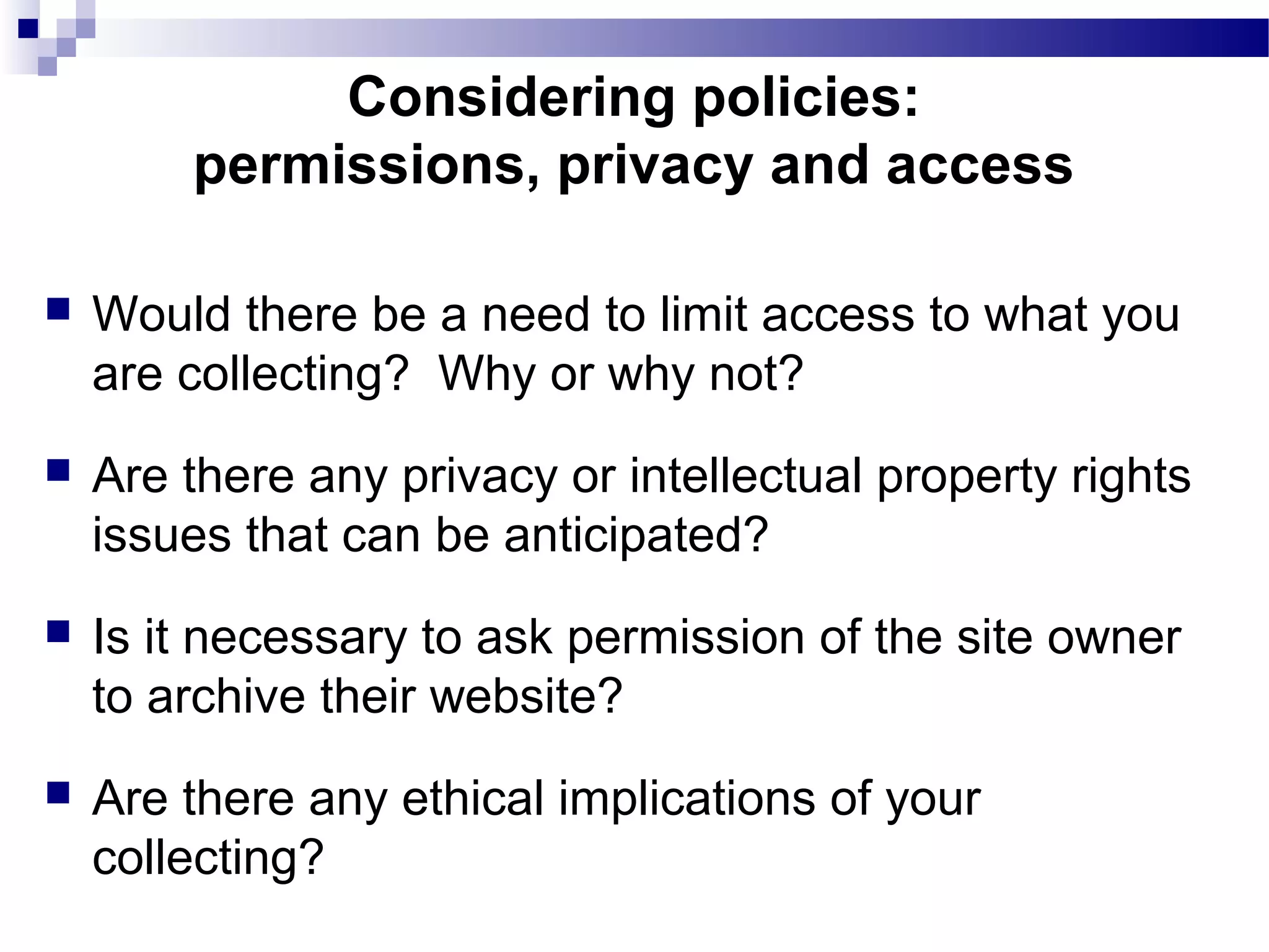  Would there be a need to limit access to what you
are collecting? Why or why not?
 Are there any privacy or intellectual property rights
issues that can be anticipated?
 Is it necessary to ask permission of the site owner
to archive their website?
 Are there any ethical implications of your
collecting?
Considering policies:
permissions, privacy and access
 