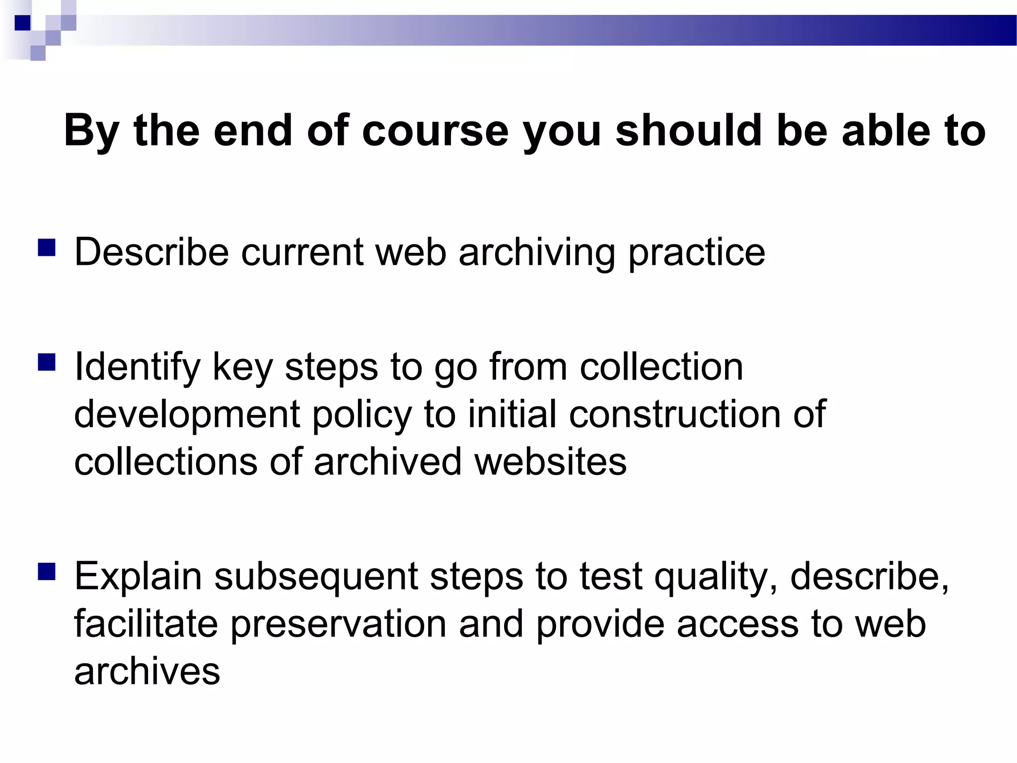  Describe current web archiving practice
 Identify key steps to go from collection
development policy to initial construction of
collections of archived websites
 Explain subsequent steps to test quality, describe,
facilitate preservation and provide access to web
archives
By the end of course you should be able to
 
