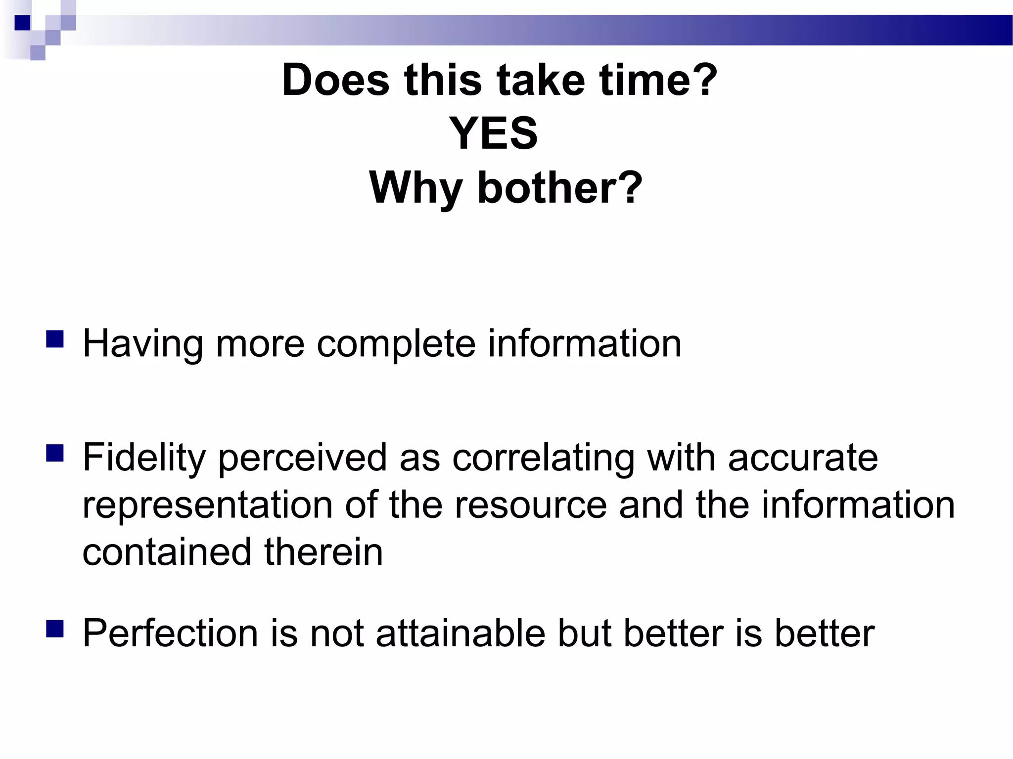  Having more complete information
 Fidelity perceived as correlating with accurate
representation of the resource and the information
contained therein
 Perfection is not attainable but better is better
Does this take time?
YES
Why bother?
 