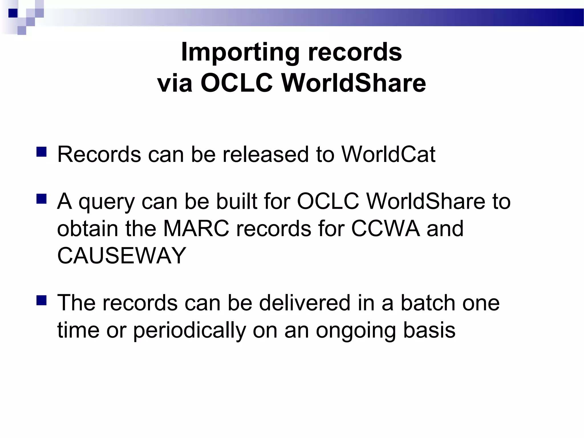  Records can be released to WorldCat
 A query can be built for OCLC WorldShare to
obtain the MARC records for CCWA and
CAUSEWAY
 The records can be delivered in a batch one
time or periodically on an ongoing basis
Importing records
via OCLC WorldShare
 