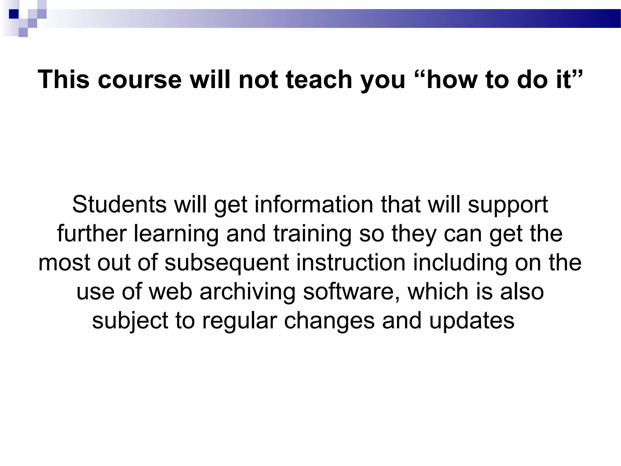 Students will get information that will support
further learning and training so they can get the
most out of subsequent instruction including on the
use of web archiving software, which is also
subject to regular changes and updates
This course will not teach you “how to do it”
 