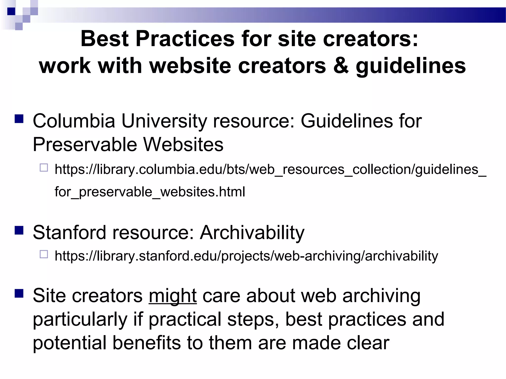  Columbia University resource: Guidelines for
Preservable Websites
 https://library.columbia.edu/bts/web_resources_collection/guidelines_
for_preservable_websites.html
 Stanford resource: Archivability
 https://library.stanford.edu/projects/web-archiving/archivability
 Site creators might care about web archiving
particularly if practical steps, best practices and
potential benefits to them are made clear
Best Practices for site creators:
work with website creators & guidelines
 