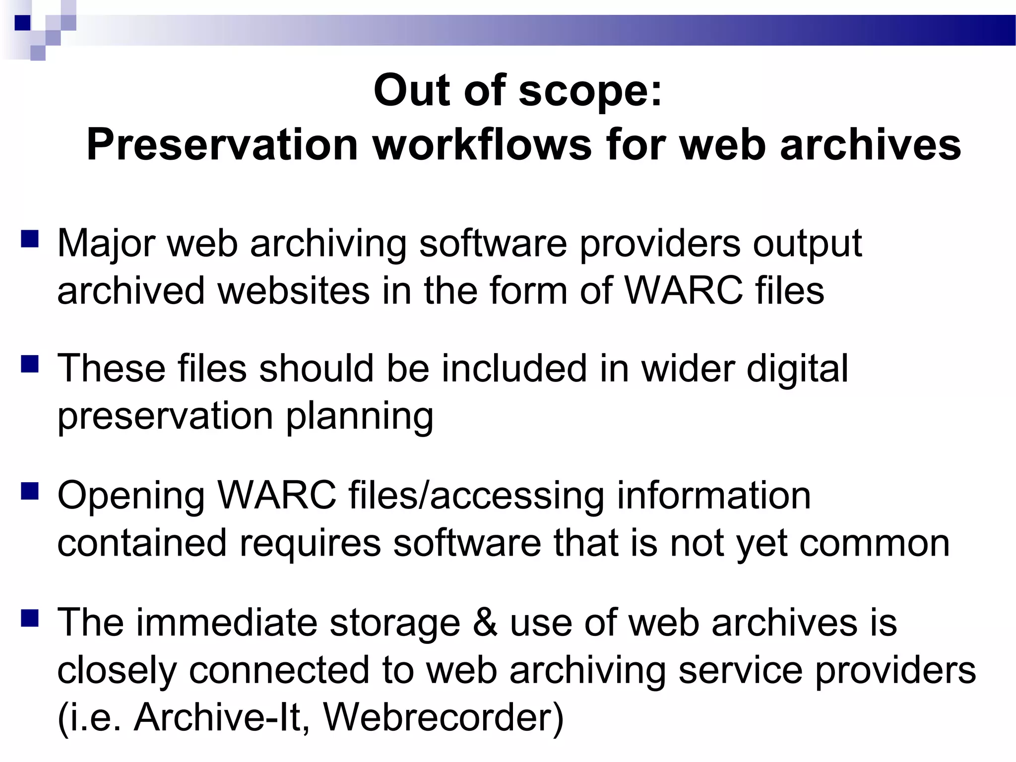 Major web archiving software providers output
archived websites in the form of WARC files
 These files should be included in wider digital
preservation planning
 Opening WARC files/accessing information
contained requires software that is not yet common
 The immediate storage & use of web archives is
closely connected to web archiving service providers
(i.e. Archive-It, Webrecorder)
Out of scope:
Preservation workflows for web archives
 