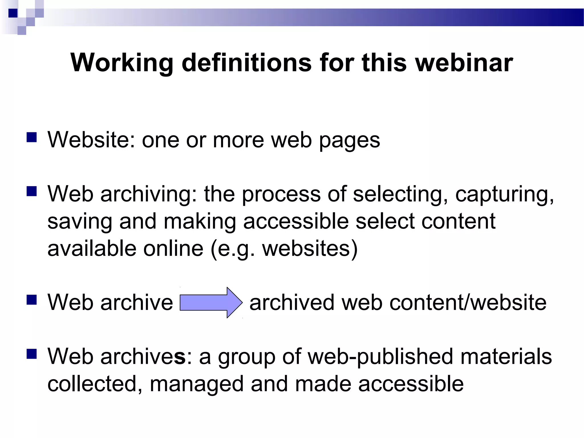 Website: one or more web pages
 Web archiving: the process of selecting, capturing,
saving and making accessible select content
available online (e.g. websites)
 Web archive archived web content/website
 Web archives: a group of web-published materials
collected, managed and made accessible
Working definitions for this webinar
 