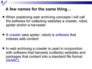  When explaining web archiving concepts I will call
the software for collecting websites a crawler, robot,
spider and/or a harvester
 A crawler (aka spider, robot) is software that
indexes web content
 In web archiving a crawler is used in conjunction
with software that harvests (collects) websites and
packages that content into a standard file format
(WARC)
A few names for the same thing…
 
