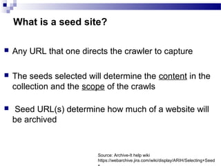  ​Any URL that one directs the crawler to capture​
 The seeds selected will determine the content in the
collection and the scope of the crawls​
​
 Seed URL(s) determine how much of a website will
be archived
What is a seed site?
Source: Archive-It help wiki
https://webarchive.jira.com/wiki/display/ARIH/Selecting+Seed
 