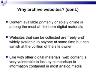  Content available primarily or solely online is
among the most at-risk born-digital materials
 Websites that can be collected are freely and
widely available to anyone at some time but can
vanish at the volition of the site owner
 Like with other digital materials, web content is
very vulnerable to loss by comparison to
information contained in most analog media
Why archive websites? (cont.)
 