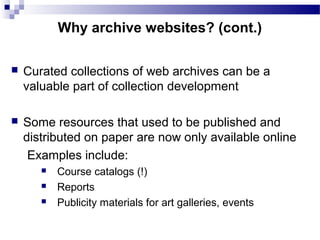  Curated collections of web archives can be a
valuable part of collection development
 Some resources that used to be published and
distributed on paper are now only available online
Examples include:
 Course catalogs (!)
 Reports
 Publicity materials for art galleries, events
Why archive websites? (cont.)
 