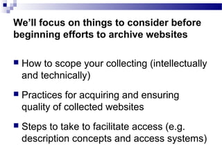  How to scope your collecting (intellectually
and technically)
 Practices for acquiring and ensuring
quality of collected websites
 Steps to take to facilitate access (e.g.
description concepts and access systems)
We’ll focus on things to consider before
beginning efforts to archive websites
 