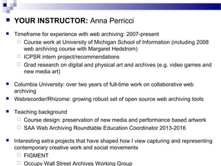 YOUR INSTRUCTOR: Anna Perricci
 Timeframe for experience with web archiving: 2007-present
 Course work at University of Michigan School of Information (including 2008
web archiving course with Margaret Hedstrom)
 ICPSR intern project/recommendations
 Grad research on digital and physical art and archives (e.g. video games and
new media art)
 Columbia University: over two years of full-time work on collaborative web
archiving
 Webrecorder/Rhizome: growing robust set of open source web archiving tools
 Teaching background
 Course design: preservation of new media and performance based artwork
 SAA Web Archiving Roundtable Education Coordinator 2013-2016
 Interesting extra projects that have shaped how I view capturing and representing
contemporary creative work and social movements
 FIGMENT
 Occupy Wall Street Archives Working Group
 
