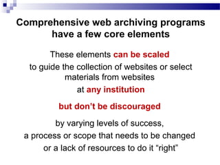 These elements can be scaled
to guide the collection of websites or select
materials from websites
at any institution
but don’t be discouraged
by varying levels of success,
a process or scope that needs to be changed
or a lack of resources to do it “right”
Comprehensive web archiving programs
have a few core elements
 