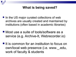  In the US major curated collections of web
archives are usually created and maintained by
institutions (often based in academic libraries)
 Most use a suite of tools/software as a
service (e.g. Archive-It, Webrecorder.io)
 It is common for an institution to focus on
own/local web presence (i.e. www._.edu,
work of faculty & students
What is being saved?
 