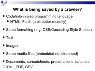  Code/info in web programming language
 HTML, Flash (a bit better recently)
 Some formatting (e.g. CSS/Cascading Style Sheets)
 Text
 Images
 Some media files (embedded not streamed)
 Documents, spreadsheets, presentations, data sets
 XML, PDF, CSV
What is being saved by a crawler?
 