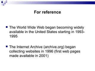 The World Wide Web began becoming widely
available in the United States starting in 1993-
1995
 The Internet Archive (archive.org) began
collecting websites in 1996 (first web pages
made available in 2001)
For reference
 