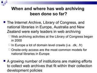  The Internet Archive, Library of Congress, and
national libraries in Europe, Australia and New
Zealand were early leaders in web archiving
 Web archiving activities at the Library of Congress began
in 2000
 In Europe a lot of domain level crawls (i.e. .dk, .fr)
 Onsite-only access are the most common models for
national libraries in Europe
 A growing number of institutions are making efforts
to collect web archives that fit within their collection
development policies
When and where has web archiving
been done so far?
 