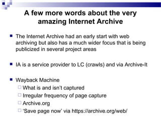  The Internet Archive had an early start with web
archiving but also has a much wider focus that is being
publicized in several project areas
 IA is a service provider to LC (crawls) and via Archive-It
 Wayback Machine
 What is and isn’t captured
 Irregular frequency of page capture
 Archive.org
 ‘Save page now’ via https://archive.org/web/
A few more words about the very
amazing Internet Archive
 