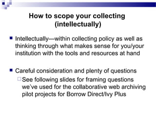  Intellectually—within collecting policy as well as
thinking through what makes sense for you/your
institution with the tools and resources at hand
 Careful consideration and plenty of questions
See following slides for framing questions
we’ve used for the collaborative web archiving
pilot projects for Borrow Direct/Ivy Plus
How to scope your collecting
(intellectually)
 