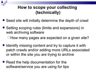  Seed site will initially determine the depth of crawl
 Setting scoping rules (limits and expansions) in
web archiving software
How many pages are expected on a given site?
 Identify missing content and try to capture it with
patch crawls and/or adding more URLs associated
or within the site you are trying to archive
 Read the help documentation for the
software/service you are using for tips
How to scope your collecting
(technically)
 