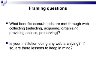  What benefits occur/needs are met through web
collecting (selecting, acquiring, organizing,
providing access, preserving)?
 Is your institution doing any web archiving? If
so, are there lessons to keep in mind?
Framing questions
 