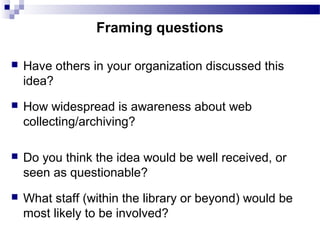  Have others in your organization discussed this
idea?
 How widespread is awareness about web
collecting/archiving?
 Do you think the idea would be well received, or
seen as questionable?
 What staff (within the library or beyond) would be
most likely to be involved?
Framing questions
 