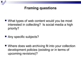  What types of web content would you be most
interested in collecting? Is social media a high
priority?
 Any specific subjects?
 Where does web archiving fit into your collection
development policies (existing or in terms of
upcoming revisions)?
Framing questions
 