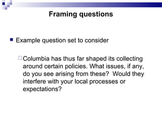  Example question set to consider
Columbia has thus far shaped its collecting
around certain policies. What issues, if any,
do you see arising from these? Would they
interfere with your local processes or
expectations?
Framing questions
 