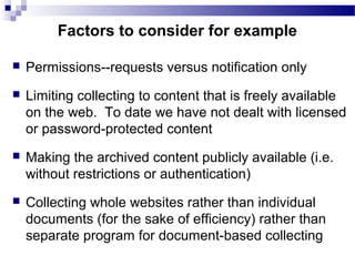  Permissions--requests versus notification only
 Limiting collecting to content that is freely available
on the web. To date we have not dealt with licensed
or password-protected content
 Making the archived content publicly available (i.e.
without restrictions or authentication)
 Collecting whole websites rather than individual
documents (for the sake of efficiency) rather than
separate program for document-based collecting
Factors to consider for example
 