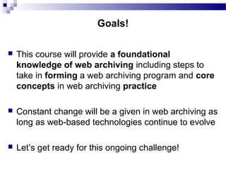  This course will provide a foundational
knowledge of web archiving including steps to
take in forming a web archiving program and core
concepts in web archiving practice
 Constant change will be a given in web archiving as
long as web-based technologies continue to evolve
 Let’s get ready for this ongoing challenge!
Goals!
 