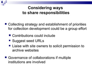  Collecting strategy and establishment of priorities
for collection development could be a group effort
 Contributions could include
 Suggest seed URLs
 Liaise with site owners to solicit permission to
archive websites
 Governance of collaborations if multiple
institutions are involved
Considering ways
to share responsibilities
 