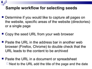  Determine if you would like to capture all pages on
the website, specific areas of the website (directories)
or a single page
 Copy the seed URL from your web browser
 Paste the URL in the address bar in another web
browser (Firefox, Chrome) to double check that the
URL leads to the content to be archived ​
 Paste the URL in a document or spreadsheet
 Next to the URL add the title of the page and the date
Sample workflow for selecting seeds
 