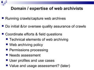  Running crawls/capture web archives
 Do initial &/or oversee quality assurance of crawls
 Coordinate efforts & field questions
 Technical elements of web archiving
 Web archiving policy
 Permissions processing
 Needs assessment
 User profiles and use cases
 Value and usage assessment? (later)
Domain / expertise of web archivists
 