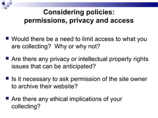  Would there be a need to limit access to what you
are collecting? Why or why not?
 Are there any privacy or intellectual property rights
issues that can be anticipated?
 Is it necessary to ask permission of the site owner
to archive their website?
 Are there any ethical implications of your
collecting?
Considering policies:
permissions, privacy and access
 