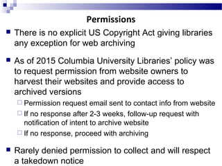  There is no explicit US Copyright Act giving libraries
any exception for web archiving
 As of 2015 Columbia University Libraries’ policy was
to request permission from website owners to
harvest their websites and provide access to
archived versions
 Permission request email sent to contact info from website
 If no response after 2-3 weeks, follow-up request with
notification of intent to archive website
 If no response, proceed with archiving
 Rarely denied permission to collect and will respect
a takedown notice
Permissions
 