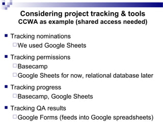  Tracking nominations
We used Google Sheets
 Tracking permissions
Basecamp
Google Sheets for now, relational database later
 Tracking progress
Basecamp, Google Sheets
 Tracking QA results
Google Forms (feeds into Google spreadsheets)
Considering project tracking & tools
CCWA as example (shared access needed)
 