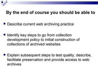  Describe current web archiving practice
 Identify key steps to go from collection
development policy to initial construction of
collections of archived websites
 Explain subsequent steps to test quality, describe,
facilitate preservation and provide access to web
archives
By the end of course you should be able to
 