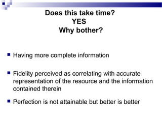  Having more complete information
 Fidelity perceived as correlating with accurate
representation of the resource and the information
contained therein
 Perfection is not attainable but better is better
Does this take time?
YES
Why bother?
 