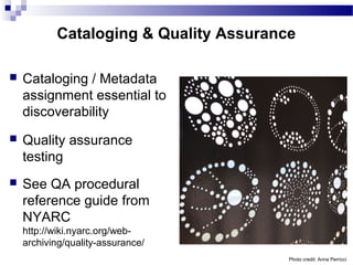 Cataloging & Quality Assurance
 Cataloging / Metadata
assignment essential to
discoverability
 Quality assurance
testing
 See QA procedural
reference guide from
NYARC
http://wiki.nyarc.org/web-
archiving/quality-assurance/
Photo credit: Anna Perricci
 