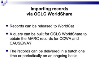  Records can be released to WorldCat
 A query can be built for OCLC WorldShare to
obtain the MARC records for CCWA and
CAUSEWAY
 The records can be delivered in a batch one
time or periodically on an ongoing basis
Importing records
via OCLC WorldShare
 