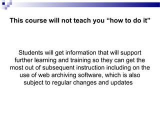 Students will get information that will support
further learning and training so they can get the
most out of subsequent instruction including on the
use of web archiving software, which is also
subject to regular changes and updates
This course will not teach you “how to do it”
 